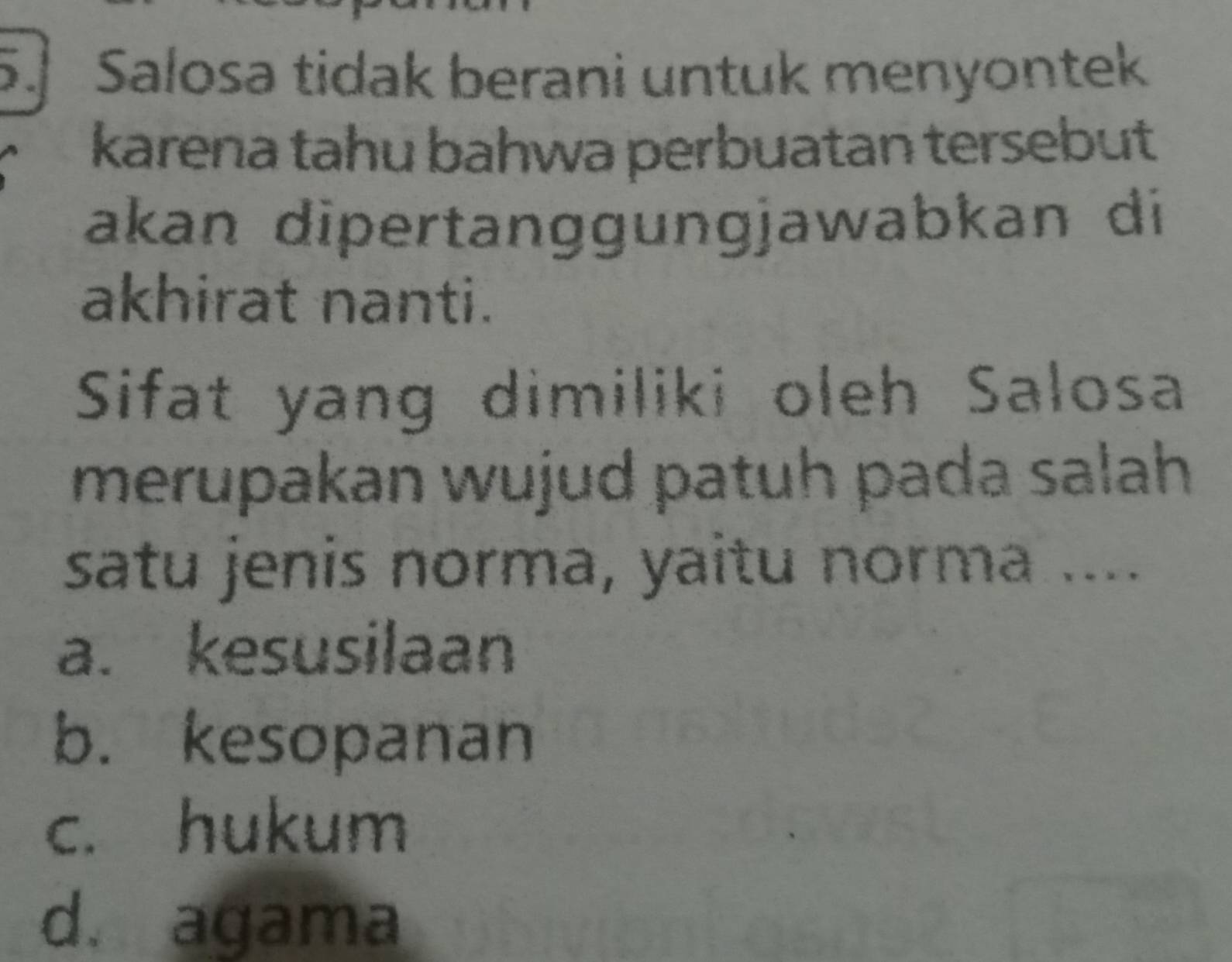 Salosa tidak berani untuk menyontek
karena tahu bahwa perbuatan tersebut
akan dipertanggungjawabkan di
akhirat nanti.
Sifat yang dimiliki oleh Salosa
merupakan wujud patuh pada salah 
satu jenis norma, yaitu norma ....
a. kesusilaan
b. kesopanan
c. hukum
d. agama