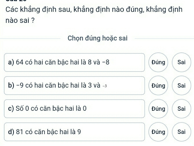 Các khẳng định sau, khẳng định nào đúng, khẳng định
nào sai ?
Chọn đúng hoặc sai
a) 64 có hai căn bậc hai là 8 và -8 Đúng Sai
b) −9 có hai căn bậc hai là 3 và -3 Đúng Sai
c) Số 0 có căn bậc hai là 0 Đúng Sai
d) 81 có căn bậc hai là 9 Đúng Sai