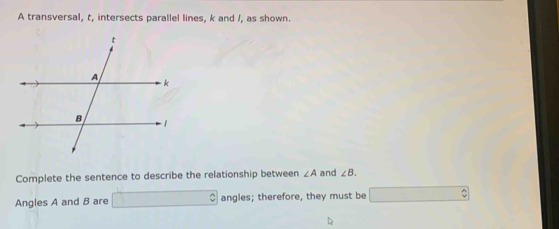 A transversal, t, intersects parallel lines, k and /, as shown. 
Complete the sentence to describe the relationship between ∠ A and ∠ B. 
Angles A and B are □ angles; therefore, they must be □