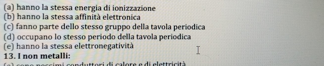 (a) hanno la stessa energia di ionizzazione
(b) hanno la stessa affinità elettronica
(c) fanno parte dello stesso gruppo della tavola periodica
(d) occupano lo stesso periodo della tavola periodica
(e) hanno la stessa elettronegatività
13. I non metalli:
mi conduttori di calore e di elettricità