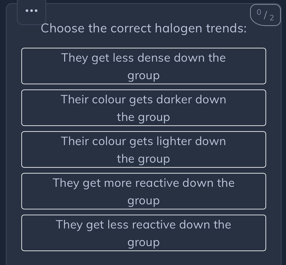 0/ 2
Choose the correct halogen trends:
They get less dense down the
group
Their colour gets darker down
the group
Their colour gets lighter down
the group
They get more reactive down the
group
They get less reactive down the
group