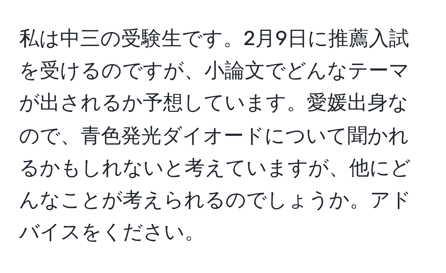 私は中三の受験生です。2月9日に推薦入試を受けるのですが、小論文でどんなテーマが出されるか予想しています。愛媛出身なので、青色発光ダイオードについて聞かれるかもしれないと考えていますが、他にどんなことが考えられるのでしょうか。アドバイスをください。