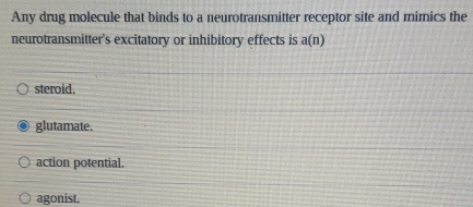 Any drug molecule that binds to a neurotransmitter receptor site and mimics the
neurotransmitter's excitatory or inhibitory effects is a(n)
steroid.
glutamate.
action potential.
agonist.