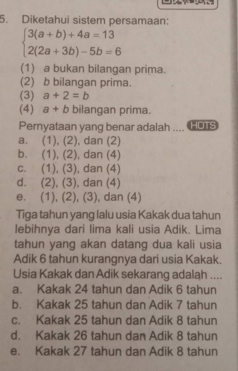 Diketahui sistem persamaan:
beginarrayl 3(a+b)+4a=13 2(2a+3b)-5b=6endarray.
(1) a bukan bilangan prima.
(2) b bilangan prima.
(3) a+2=b
(4) a+b bilangan prima.
Pernyataan yang benar adalah HOTS
a. (1), (2) , dan (2)
b. (1), 2) , dan (4)
C. . (1), (3), , dan (4)
d. (2), (3), dan (4)
e. (1), (2), (3), , dan (4)
Tiga tahun yang lalu usia Kakak dua tahun
lebihnya dari lima kali usia Adik. Lima
tahun yang akan datang dua kali usia
Adik 6 tahun kurangnya dari usia Kakak.
Usia Kakak dan Adik sekarang adalah ....
a. Kakak 24 tahun dan Adik 6 tahun
b. Kakak 25 tahun dan Adik 7 tahun
c. Kakak 25 tahun dan Adik 8 tahun
d. Kakak 26 tahun dan Adik 8 tahun
e. Kakak 27 tahun dan Adik 8 tahun