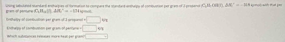 Using tabulated standard enthalpies of formation to compare the standard enthalpy of combustion per gram of 2 -propanol (C_3H_7OH(l),△ H_t^((circ)=-318kJ/mol) with that per 
gram of pentane (C_5)H_12(I), △ H_f^((circ)=-174kJ/mol). 
Enthalpy of combustion per gram of 2-propanol =□ k/g
Enthalpy of combustion per gram of pentane = □ kJ/g
Which substances releases more heat per gram? □ vee)