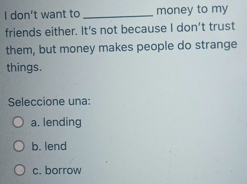 don't want to _money to my
friends either. It’s not because I don't trust
them, but money makes people do strange
things.
Seleccione una:
a. lending
b. lend
c. borrow