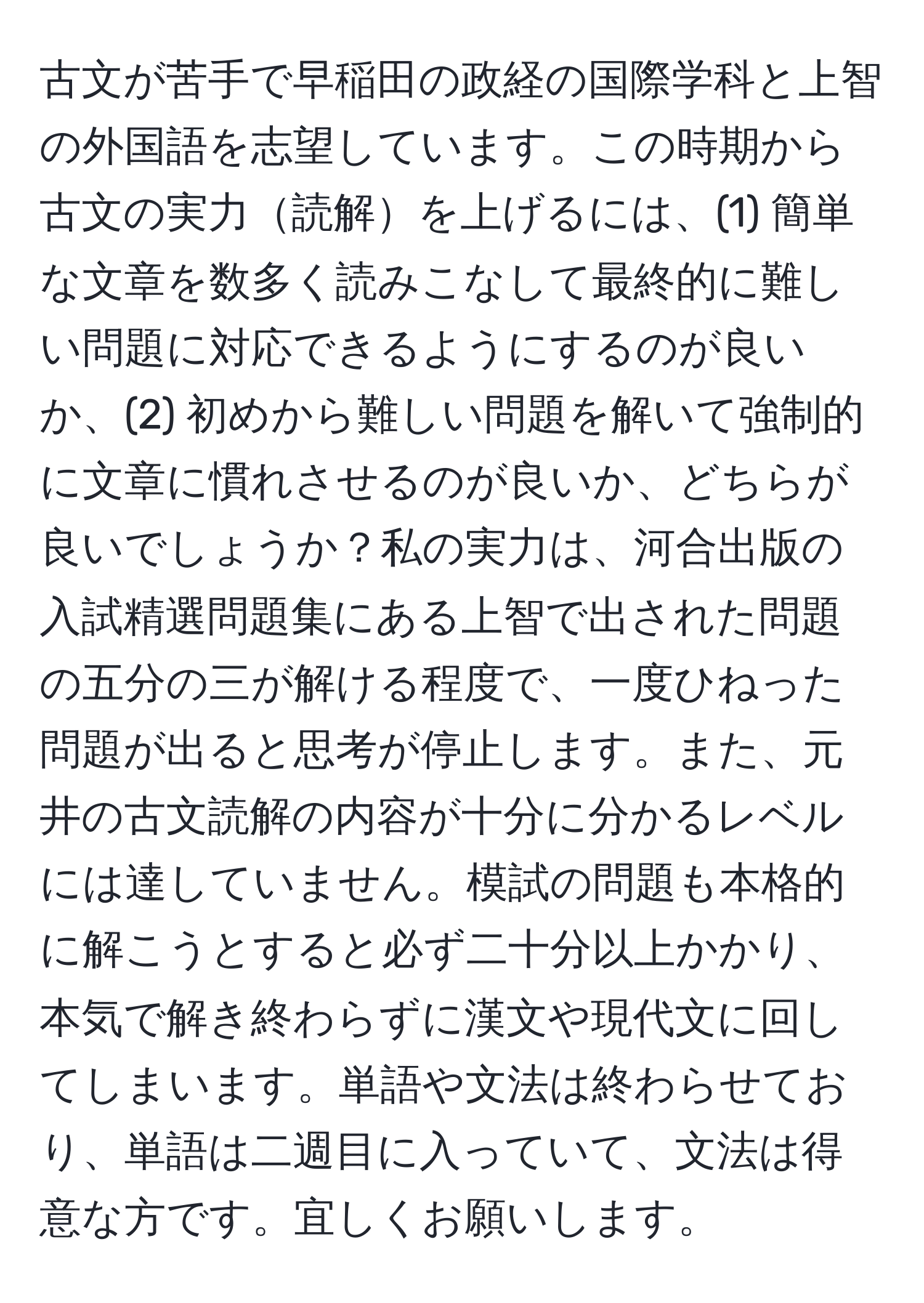 古文が苦手で早稲田の政経の国際学科と上智の外国語を志望しています。この時期から古文の実力読解を上げるには、(1) 簡単な文章を数多く読みこなして最終的に難しい問題に対応できるようにするのが良いか、(2) 初めから難しい問題を解いて強制的に文章に慣れさせるのが良いか、どちらが良いでしょうか？私の実力は、河合出版の入試精選問題集にある上智で出された問題の五分の三が解ける程度で、一度ひねった問題が出ると思考が停止します。また、元井の古文読解の内容が十分に分かるレベルには達していません。模試の問題も本格的に解こうとすると必ず二十分以上かかり、本気で解き終わらずに漢文や現代文に回してしまいます。単語や文法は終わらせており、単語は二週目に入っていて、文法は得意な方です。宜しくお願いします。