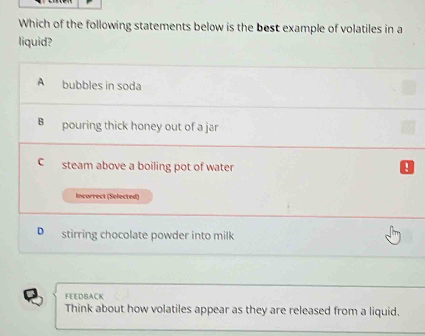 Which of the following statements below is the best example of volatiles in a
liquid?
A bubbles in soda
B pouring thick honey out of a jar
C steam above a boiling pot of water U
Incorrect (Selected)
D stirring chocolate powder into milk
FEEDBACK
Think about how volatiles appear as they are released from a liquid.