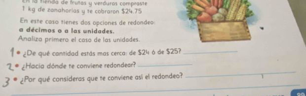 En la fienda de frutas y verduras compraste
1 kg de zanahorias y te cobraron $24.75
En este caso tienes dos opciones de redondeo: 
a décimos o a las unidades. 
Analiza primero el caso de las unidades. 
¿De qué cantidad estás mas cerca: de $24 ó de $25?_ 
_ 
¿Hacia dónde te conviene redondear?_ 
_ 
¿Por qué consideras que te conviene así el redondeo?