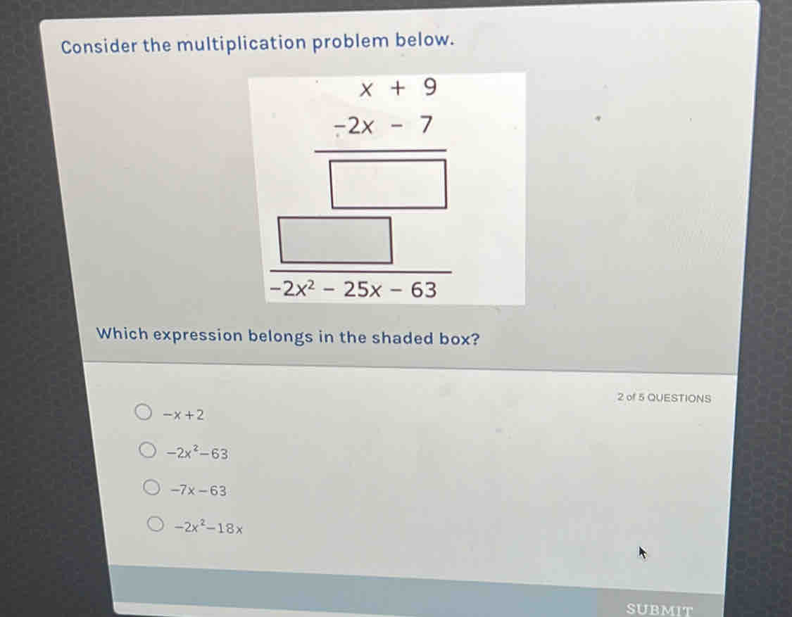 Consider the multiplication problem below.
 (x-9 -2x-7)/□   hline beginarrayr □  □ endarray  
Which expression belongs in the shaded box?
2 of 5 QUESTIONS
-x+2
-2x^2-63
-7x-63
-2x^2-18x
SUBMIT