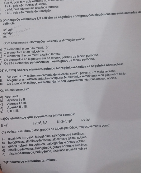 M, pois têm dois elétrons nu st
J e G, pois são metais alcalinos.
L e M, pois são metais alcalinos terrosos.
J e L, pois são metais de transição.
E) (Vunesp) Os elementos I, II e III têm as seguintes configurações eletrônicas em suas camadas de
valência:
3s^23p^3.
4s^24p^5
3s^2
Com base nessas informações, assinale a afirmação errada:
a) O elemento I é um não metal,
o) O elemento II é um halogênio.
c) O elemento III é um metal alcalino terroso.
d) Os elementos I e III pertencem ao terceiro período da tabela periódica.
e) Os três elementos pertencem ao mesmo grupo da tabela periódica.
203) (UFRS) Sobre o elemento químico hidrogênio são feitas as seguintes afirmações:
Apresenta um elétron na camada de valência, sendo, portanto um metal alcalino.
Ao ganhar um elétron, adquire configuração eletrônica semelhante à do gás nobre hélio.
III. Os átomos do isótopo mais abundante não apresentam nêutrons em seu núcleo.
Quais são corretas?
a) Apenas II.
c) Apenas I e III. b) Apenas I e II.
d) Apenas II e III.
e) I, IeⅢII.
04)Os elementos que possuem na última camada:
1) 4s^2 I) 3s^2,3p^5 I) 2s^2,2p^4 IV) 2s^1
Classificam-se, dentro dos grupos da tabela periódica, respectivamente como:
a) alcalinos-terrosos, halogênios, calcogênios e alcalinos.
b) halogênios, alcalinos-terrosos, alcalinos e gases nobres.
c) gases nobres, halogênios, calcogênios e gases nobres.
d) alcalinos-terrosos, halogênios, gases nobres e alcalinos.
e) alcalinos-terrosos, halogênios, alcalinos e gases nobres.
05)Observe os elementos químicos: