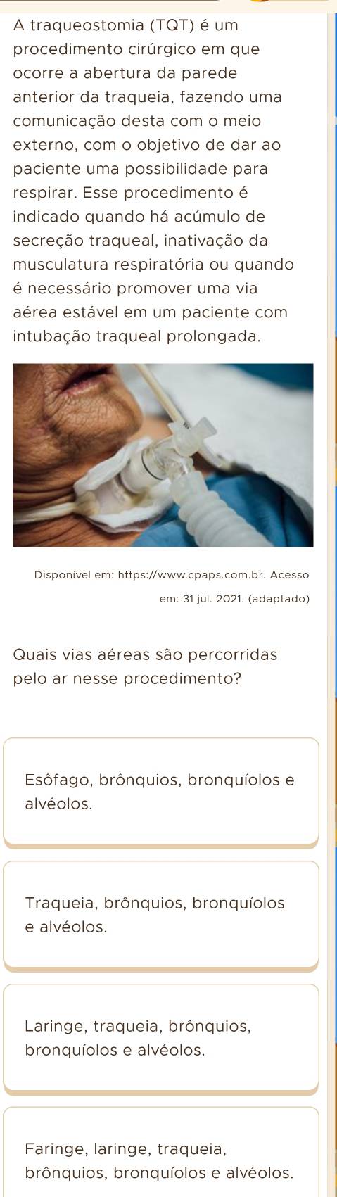 A traqueostomia (TQT) é um
procedimento cirúrgico em que
ocorre a abertura da parede
anterior da traqueia, fazendo uma
comunicação desta com o meio
externo, com o objetivo de dar ao
paciente uma possibilidade para
respirar. Esse procedimento é
indicado quando há acúmulo de
secreção traqueal, inativação da
musculatura respiratória ou quando
é necessário promover uma via
aérea estável em um paciente com
intubação traqueal prolongada.
Disponível em: https://www.cpaps.com.br. Acesso
em: 31 jul. 2021. (adaptado)
Quais vias aéreas são percorridas
pelo ar nesse procedimento?
Esôfago, brônquios, bronquíolos e
alvéolos.
Traqueia, brônquios, bronquíolos
e alvéolos.
Laringe, traqueia, brônquios,
bronquíolos e alvéolos.
Faringe, laringe, traqueia,
brônquios, bronquíolos e alvéolos.