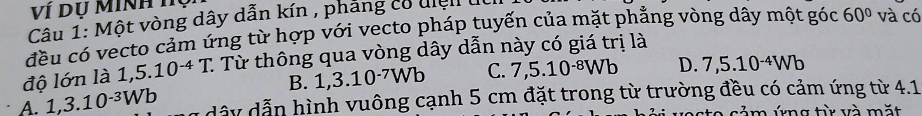 Ví Dụ Minh Tụ
Câu 1: Một vòng dây dẫn kín , phăng có diện
đều có vecto cảm ứng từ hợp với vecto pháp tuyến của mặt phẳng vòng dây một góc 60° và có
độ lớn là 1,5.10^(-4)T. : Từ thông qua vòng dây dẫn này có giá trị là
C.
B. 1 . 3.10^(-7)Wb 7,5.10^(-8)Wb
D. 7,5.10^(-4)Wb
A. 1,3.10^(-3)Wb dây dẫn hình vuông cạnh 5 cm đặt trong từ trường đều có cảm ứng từ 4.1
cảm ứng từ và mặt