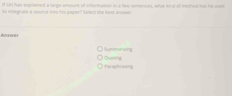 If Uri has explained a large amount of information in a few sentences, what kind of method has he used
to integrate a source into his paper? Select the best answer.
Answer
Summarizing
Quoting
Paraphrasing