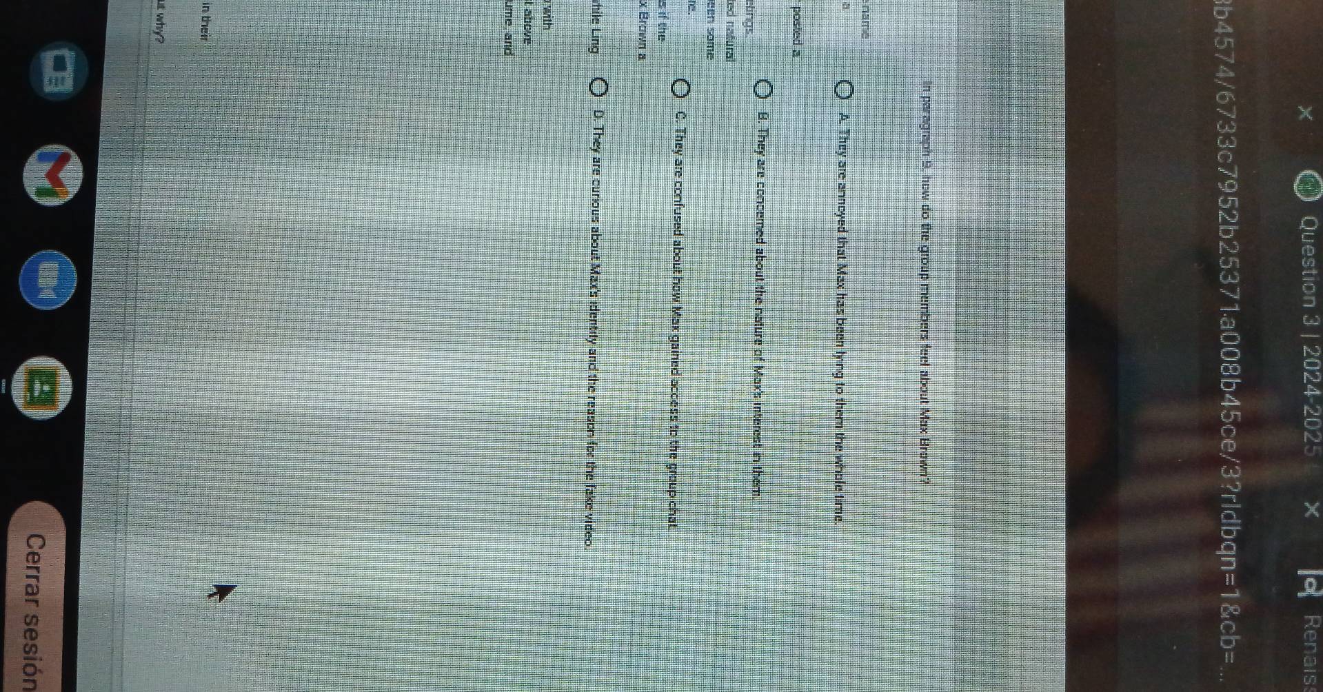 2024-2025 Renaiss
8b4574/6733c7952b25371a008b45ce/3?rldbqr a =1 CD= 
In paragraph 9, how do the group members feel about Max Brown?
name
a
A. They are annoyed that Max has been lying to them the whole time.
posted a
B. They are concemed about the nature of Max's interest in them.
elings
ted nañural
een same
e.
C. They are confused about how Max gained access to the group chat
s if the
x Brown a
hile Ling D. They are curious about Max's identity and the reason for the fake video
with
t above
ume, and
in their
ut why ?
Cerrar sesión