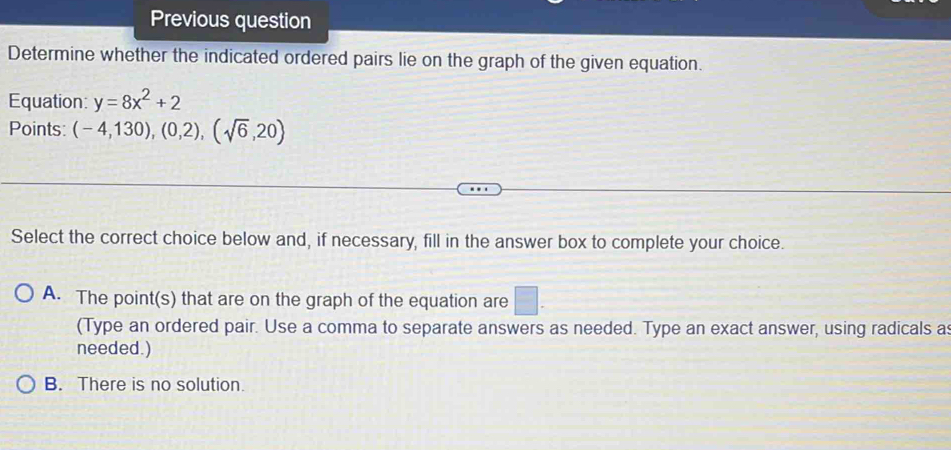 Previous question
Determine whether the indicated ordered pairs lie on the graph of the given equation.
Equation: y=8x^2+2
Points: (-4,130),(0,2),(sqrt(6),20)
Select the correct choice below and, if necessary, fill in the answer box to complete your choice.
A. The point(s) that are on the graph of the equation are □ . 
(Type an ordered pair. Use a comma to separate answers as needed. Type an exact answer, using radicals a
needed.)
B. There is no solution.