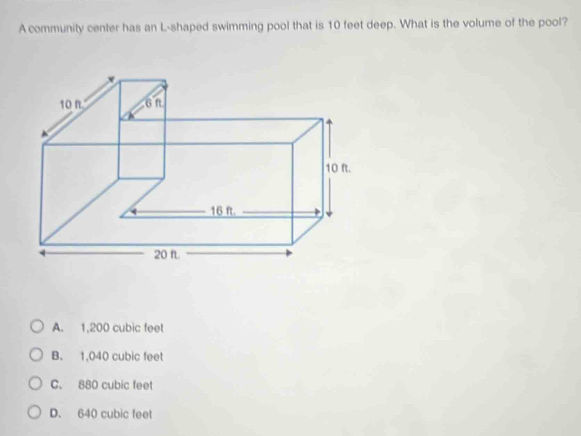 A community center has an L-shaped swimming pool that is 10 feet deep. What is the volume of the pool?
A. 1,200 cubic feet
B. 1,040 cubic feet
C. 880 cubic feet
D. 640 cubic feet