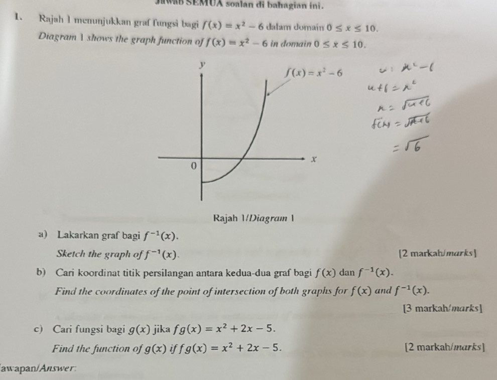 MB SEMUA soalan di bahagian ini . 
1. Rajah 1 menunjukkan graf fungsi bagi f(x)=x^2-6 dalam domaín 0≤ x≤ 10. 
Diagram A shows the graph function of f(x)=x^2-6 in domain 0≤ x≤ 10.
y
f(x)=x^2-6
0
x
Rajah 1/Diagram 1 
a) Lakarkan graf bagi f^(-1)(x). 
Sketch the graph of f^(-1)(x). [2 markah/marks] 
b) Cari koordinat titik persilangan antara kedua-dua graf bagi f(x) dan f^(-1)(x). 
Find the coordinates of the point of intersection of both graphs for f(x) and f^(-1)(x). 
[3 markah/marks] 
c) Cari fungsi bagi g(x) jika fg(x)=x^2+2x-5. 
Find the function of g(x) if fg(x)=x^2+2x-5. [2 markah/marks] 
/awapan/Answer: