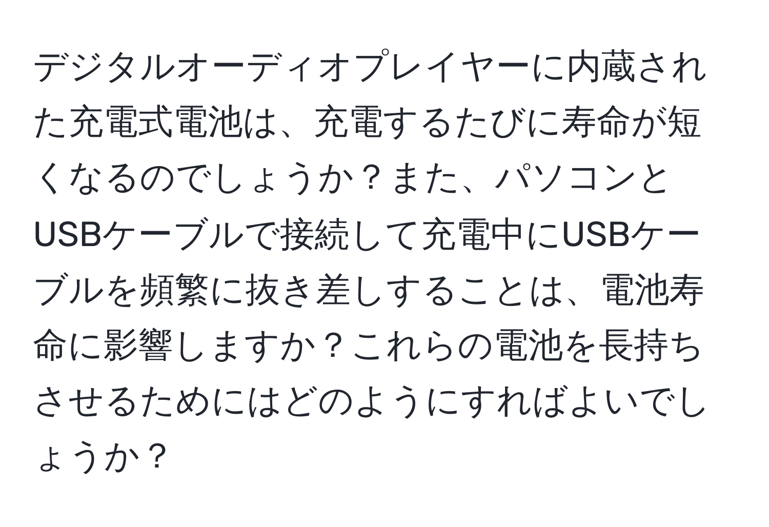 デジタルオーディオプレイヤーに内蔵された充電式電池は、充電するたびに寿命が短くなるのでしょうか？また、パソコンとUSBケーブルで接続して充電中にUSBケーブルを頻繁に抜き差しすることは、電池寿命に影響しますか？これらの電池を長持ちさせるためにはどのようにすればよいでしょうか？