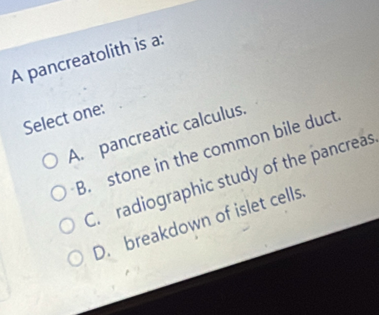 A pancreatolith is a:
Select one:
A. pancreatic calculus.
B. stone in the common bile duct
C. radiographic study of the pancreas
D. breakdown of islet cells.