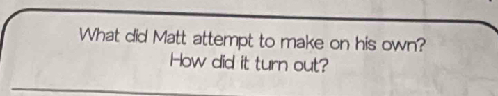 What did Matt attempt to make on his own? 
How did it turn out?