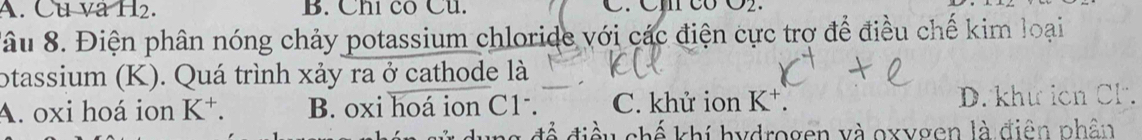 A. Cu và H2. B. Chi có Cu. C. Cm có O2.
Sâu 8. Điện phân nóng chảy potassium chloride với các điện cực trợ để điều chế kim loại
otassium (K). Quá trình xảy ra ở cathode là
A. oxi hoá ion K^+. B. oxi hoá ion C1. C. khử ion K *. D. khứ icn Cl.
u chế khí hydrogen và oxygen là điên phân