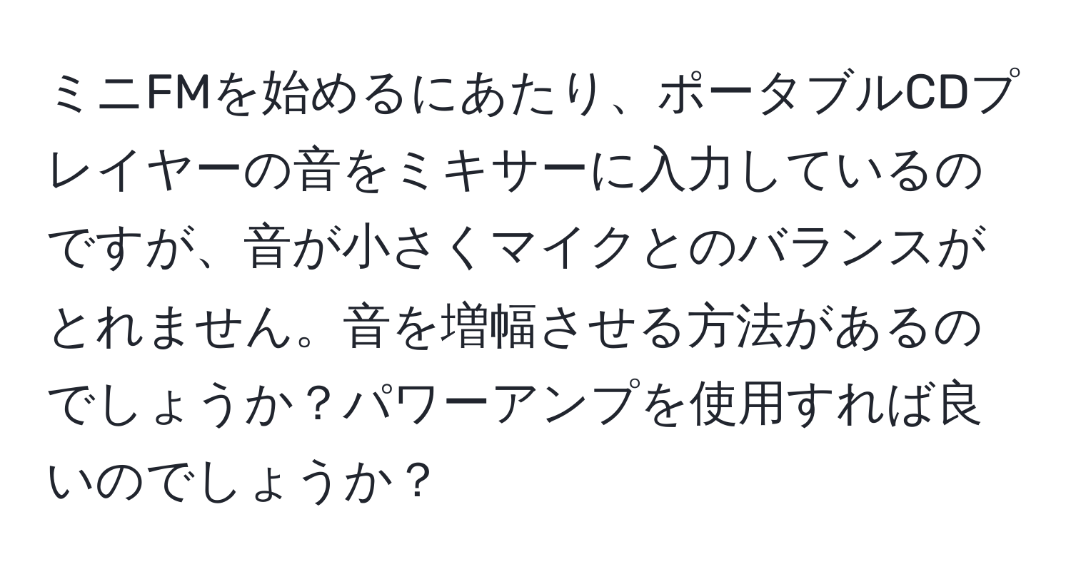 ミニFMを始めるにあたり、ポータブルCDプレイヤーの音をミキサーに入力しているのですが、音が小さくマイクとのバランスがとれません。音を増幅させる方法があるのでしょうか？パワーアンプを使用すれば良いのでしょうか？