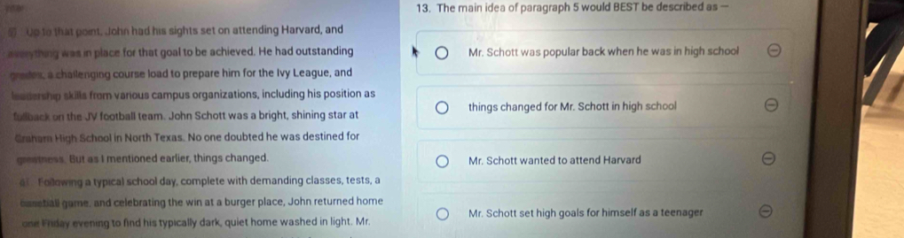 The main idea of paragraph 5 would BEST be described as —
5 : Up to that point. John had his sights set on attending Harvard, and
averything was in place for that goal to be achieved. He had outstanding Mr. Schott was popular back when he was in high school
grades, a chailenging course load to prepare him for the Ivy League, and
leadership skills from various campus organizations, including his position as
fullback on the JV football team. John Schott was a bright, shining star at things changed for Mr. Schott in high school
Graharn High School in North Texas. No one doubted he was destined for
greatness. But as I mentioned earlier, things changed. Mr. Schott wanted to attend Harvard
a Following a typical school day, complete with demanding classes, tests, a
caseball game, and celebrating the win at a burger place, John returned home
one Friday evening to find his typically dark, quiet home washed in light. Mr. Mr. Schott set high goals for himself as a teenager