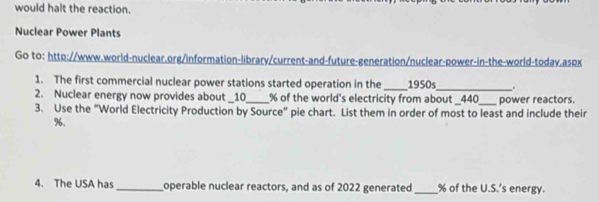 would halt the reaction. 
Nuclear Power Plants 
Go to: http://www.world-nuclear.org/information-library/current-and-future-generation/nuclear-power-in-the-world-today.aspx 
1. The first commercial nuclear power stations started operation in the _1950s_ . 
2. Nuclear energy now provides about _ 10_  % of the world's electricity from about _ 440 _ power reactors. 
3. Use the “World Electricity Production by Source” pie chart. List them in order of most to least and include their
%. 
4. The USA has_ operable nuclear reactors, and as of 2022 generated_ % of the U.S.’s energy.