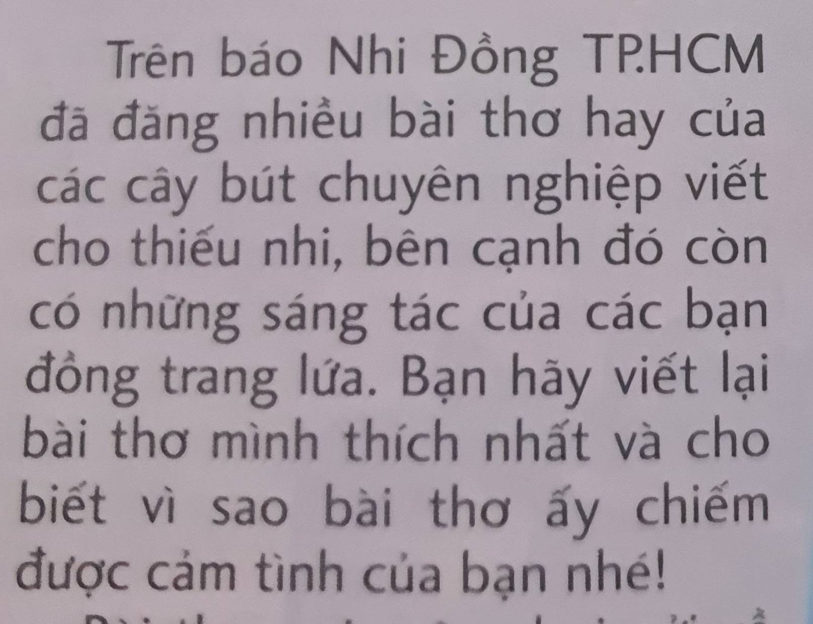 Trên báo Nhi Đồng TPHCM 
đã đăng nhiều bài thơ hay của 
các cây bút chuyên nghiệp viết 
cho thiếu nhi, bên cạnh đó còn 
có những sáng tác của các bạn 
đồng trang lứa. Bạn hãy viết lại 
bài thơ mình thích nhất và cho 
biết vì sao bài thơ ấy chiếm 
được cảm tình của bạn nhé!