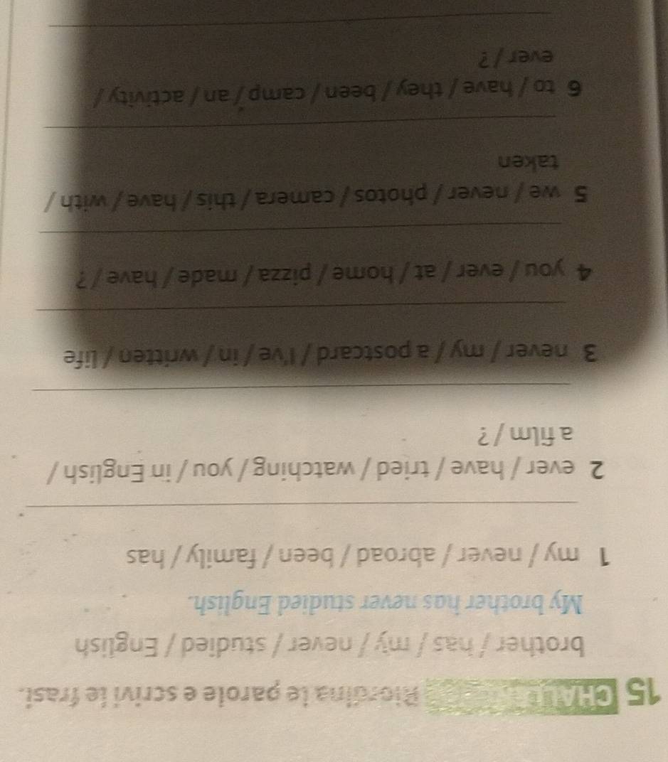 CHALL Riordina le parole e scrivi le frasi. 
brother / has / my / never / studied / English 
My brother has never studied English. 
1 my / never / abroad / been / family / has 
_, 
2 ever / have / tried / watching / you / in English / 
a film / ? 
_ 
3 never / my / a postcard / I've / in / written / life 
_ 
4 you / ever / at / home / pizza / made / have / ? 
_ 
5 we / never / photos / camera / this / have / with / 
taken 
_ 
6 to / have / they / been / camp / an / activity / 
ever / ? 
_