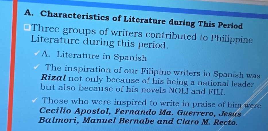 Characteristics of Literature during This Period 
Three groups of writers contributed to Philippine 
Literature during this period. 
A. Literature in Spanish 
The inspiration of our Filipino writers in Spanish was 
Rizal not only because of his being a national leader 
but also because of his novels NOLI and FILI. 
Those who were inspired to write in praise of him were 
Cecilio Apostol, Fernando Ma. Guerrero, Jesus 
Balmori, Manuel Bernabe and Claro M. Recto.