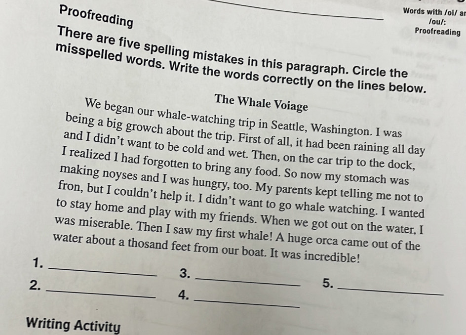 Words with /oi/ a 
Proofreading 
_ 
/ou/: 
Proofreading 
There are five spelling mistakes in this paragraph. Circle the 
misspelled words. Write the words correctly on the lines below. 
The Whale Voiage 
We began our whale-watching trip in Seattle, Washington. I was 
being a big growch about the trip. First of all, it had been raining all day 
and I didn’t want to be cold and wet. Then, on the car trip to the dock, 
I realized I had forgotten to bring any food. So now my stomach was 
making noyses and I was hungry, too. My parents kept telling me not to 
fron, but I couldn’t help it. I didn’t want to go whale watching. I wanted 
to stay home and play with my friends. When we got out on the water, I 
was miserable. Then I saw my first whale! A huge orca came out of the 
water about a thosand feet from our boat. It was incredible! 
1. 
_ 
3._ 
2._ 
5._ 
4._ 
Writing Activity