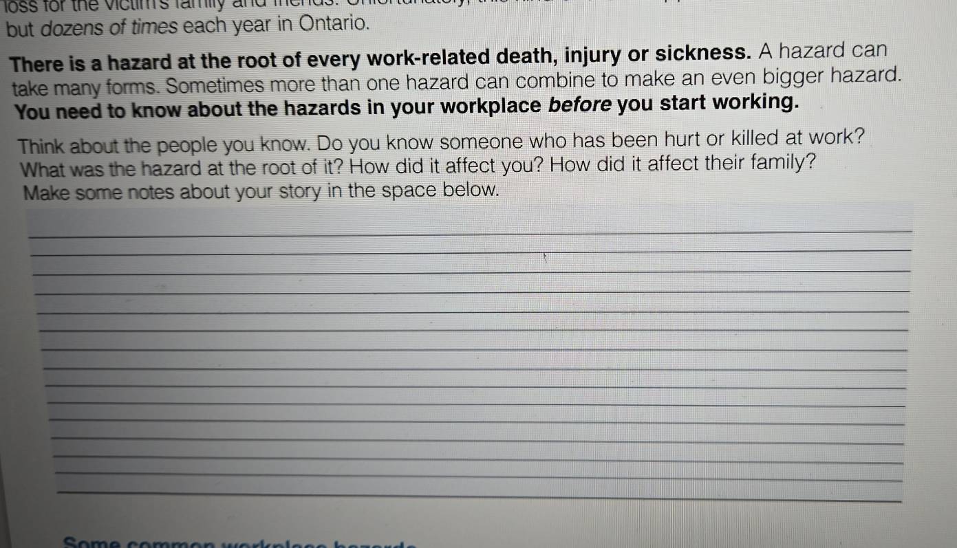 loss for the victim's family and men 
but dozens of times each year in Ontario. 
There is a hazard at the root of every work-related death, injury or sickness. A hazard can 
take many forms. Sometimes more than one hazard can combine to make an even bigger hazard. 
You need to know about the hazards in your workplace before you start working. 
Think about the people you know. Do you know someone who has been hurt or killed at work? 
What was the hazard at the root of it? How did it affect you? How did it affect their family? 
Make some notes about your story in the space below. 
_ 
_ 
_ 
_ 
_ 
_ 
_ 
_ 
_ 
_ 
_ 
_ 
_ 
_ 
_