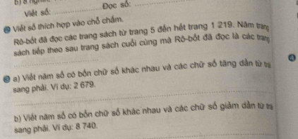 ị & ngh Đọc số:_ 
Việt số: 
_ 
O Viết số thích hợp vào chỗ chấm. 
Rô-bốt đã đọc các trang sách từ trang 5 đến hết trang 1 219. Năm tra 
sách tiếp theo sau trang sách cuối cùng mã Rô-bốt đã đọc là các tram 
# a) Viết năm số có bốn chữ số khác nhau và các chữ số tăng dần từ ta Q 
sang phải. Ví dụ: 2 679. 
b) Viết năm số có bốn chữ số khác nhau và các chữ số giảm dẫn từ tra 
sang phải. Ví dụ: 8 740._