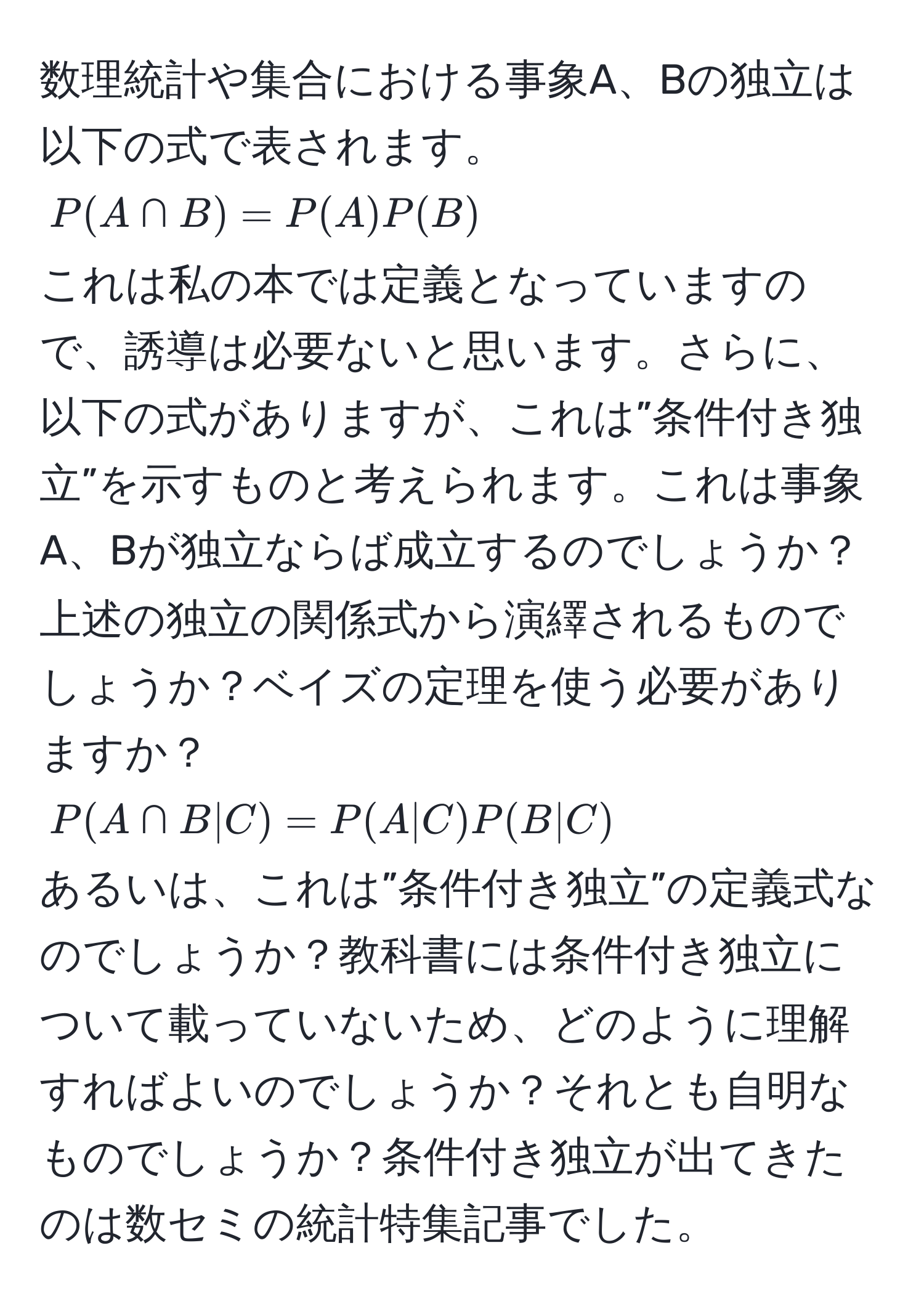 数理統計や集合における事象A、Bの独立は以下の式で表されます。
$P(A ∩ B) = P(A) P(B)$
これは私の本では定義となっていますので、誘導は必要ないと思います。さらに、以下の式がありますが、これは”条件付き独立”を示すものと考えられます。これは事象A、Bが独立ならば成立するのでしょうか？上述の独立の関係式から演繹されるものでしょうか？ベイズの定理を使う必要がありますか？
$P(A ∩ B | C) = P(A | C) P(B | C)$
あるいは、これは”条件付き独立”の定義式なのでしょうか？教科書には条件付き独立について載っていないため、どのように理解すればよいのでしょうか？それとも自明なものでしょうか？条件付き独立が出てきたのは数セミの統計特集記事でした。