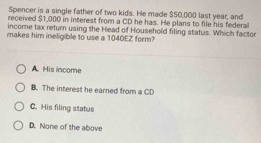 Spencer is a single father of two kids. He made $50,000 last year, and
received $1,000 in interest from a CD he has. He plans to file his federal
income tax return using the Head of Household filing status. Which factor
makes him ineligible to use a 1040EZ form?
A. His income
B. The interest he earned from a CD
C. His filing status
D. None of the above