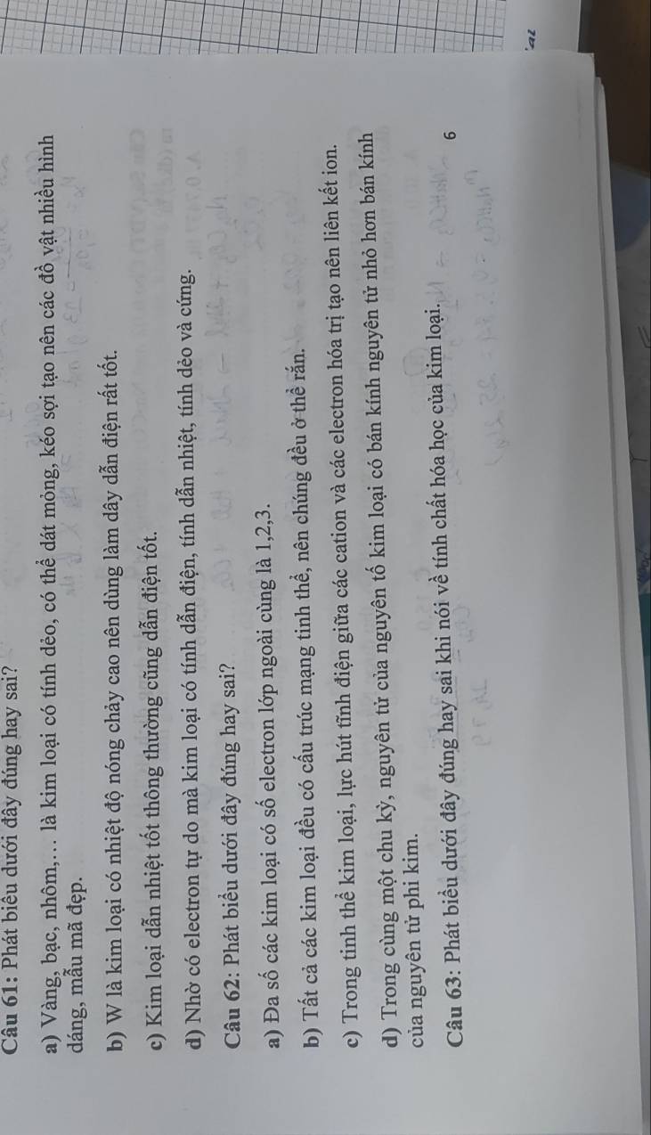 Phát biêu dưới đây đúng hay sai?
a) Vàng, bạc, nhôm,... là kim loại có tính dẻo, có thể dát mỏng, kéo sợi tạo nên các đồ vật nhiều hình
dáng, mẫu mã đẹp.
b) W là kim loại có nhiệt độ nóng chảy cao nên dùng làm dây dẫn điện rất tốt.
c) Kim loại dẫn nhiệt tốt thông thường cũng dẫn điện tốt.
d) Nhờ có electron tự do mà kim loại có tính dẫn điện, tính dẫn nhiệt, tính dẻo và cứng.
Câu 62: Phát biểu dưới đây đúng hay sai?
a) Đa số các kim loại có số electron lớp ngoài cùng là 1, 2, 3.
b) Tất cả các kim loại đều có cấu trúc mạng tinh thể, nên chúng đều ở thể rắn.
c) Trong tinh thể kim loại, lực hút tĩnh điện giữa các cation và các electron hóa trị tạo nên liên kết ion.
d) Trong cùng một chu kỳ, nguyên tử của nguyên tố kim loại có bán kính nguyên tử nhỏ hơn bán kính
của nguyên tử phi kim.
Câu 63: Phát biều dưới đây đúng hay sai khi nói về tính chất hóa học của kim loại.
6
'al