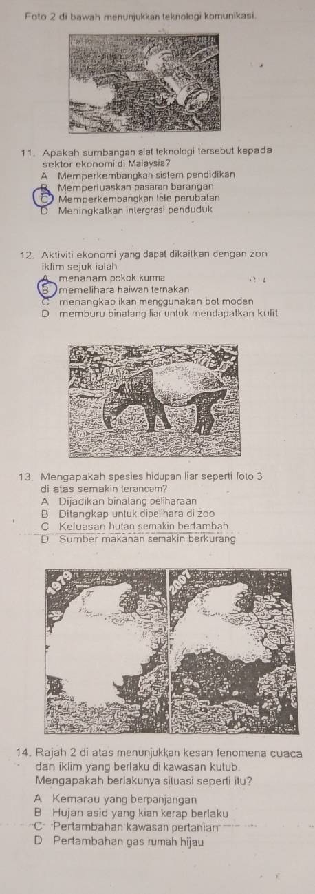 Foto 2 di bawah menunjukkan teknologi komunikasi.
11. Apakah sumbangan alat teknologi tersebut kepada
sektor ekonomi di Malaysia?
A Memperkembangkan sistem pendidikan
Memperluaskan pasaran barangan
Memperkembangkan lele perubatan
Meningkalkan inlergrasi penduduk
12. Aktiviti ekonomi yang dapal dikailkan dengan zon
iklim sejuk ialah
menanam pokok kurma
Bmemelihara haiwan ternakan
menangkap ikan menggunakan bot moden
D memburu binalang liar untuk mendapatkan kulit
13. Mengapakah spesies hidupan liar seperti folo 3
di atas semakin terancam?
A Dijadikan binalang peliharaan
B Ditangkap untuk dipelihara di zoo
C Keluasan hutan semakin bertambah
D Sumber makanan semakin berkurang
14. Rajah 2 di atas menunjukkan kesan fenomena cuaca
dan iklim yang berlaku di kawasan kutub.
Mengapakah berIakunya siluasi seperti ilu?
A Kemarau yang berpanjangan
B Hujan asid yang kian kerap berlaku
C Pertambahan kawasan pertania
D Perlambahan gas rumah hijau