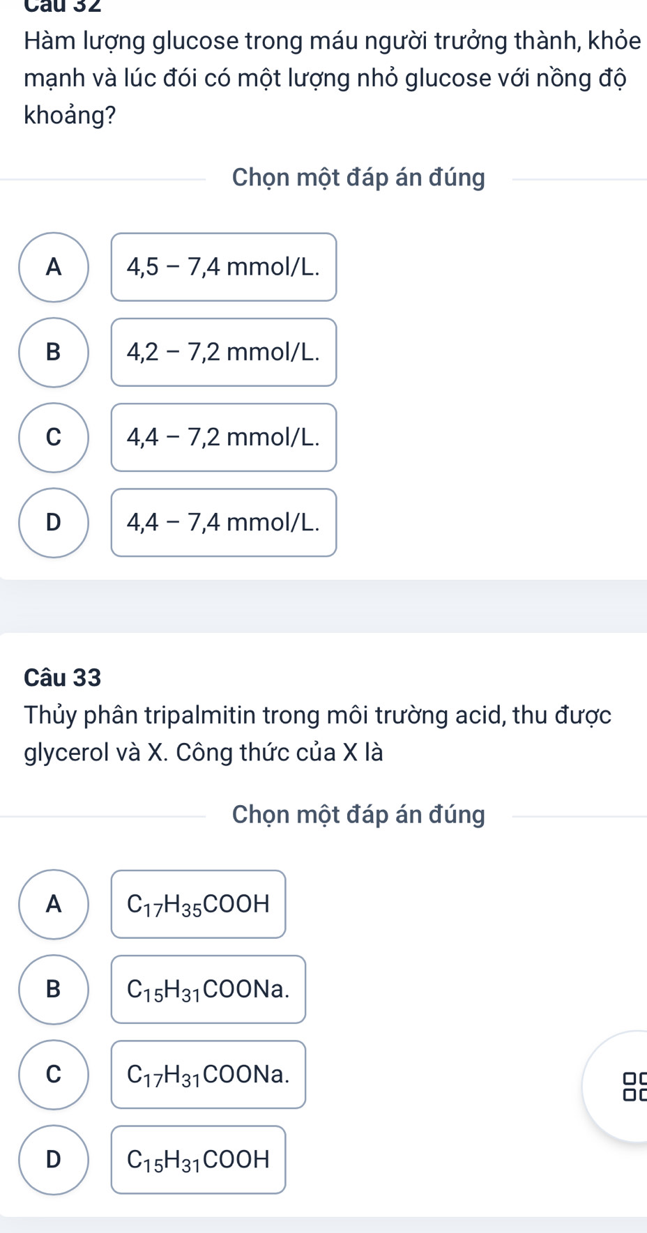 Hàm lượng glucose trong máu người trưởng thành, khỏe
mạnh và lúc đói có một lượng nhỏ glucose với nồng độ
khoảng?
Chọn một đáp án đúng
A 4, 5-7, 4 mmol/L.
B 4,2-7, 2 mm OI/L
C 4,4-7, 2 mm ol/L.
D 4,4-7, 4 mmol/L.
Câu 33
Thủy phân tripalmitin trong môi trường acid, thu được
glycerol và X. Công thức của X là
Chọn một đáp án đúng
A C_17H_35COOH
B C_15H_31COONa.
C C_17H_31COONa. 
□[
D C_15H_31COOH