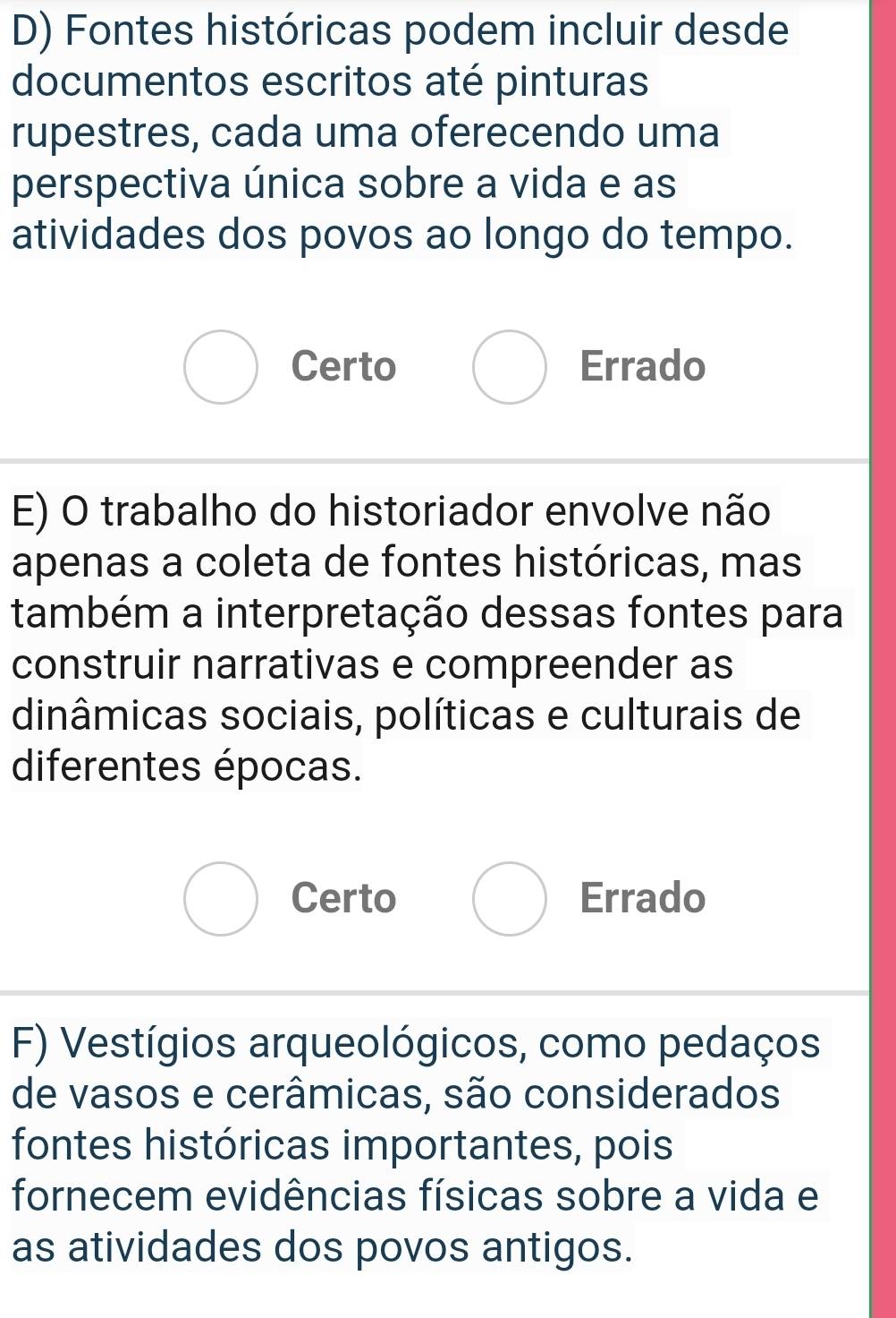 Fontes históricas podem incluir desde
documentos escritos até pinturas
rupestres, cada uma oferecendo uma
perspectiva única sobre a vida e as
atividades dos povos ao longo do tempo.
Certo Errado
E) O trabalho do historiador envolve não
apenas a coleta de fontes históricas, mas
também a interpretação dessas fontes para
construir narrativas e compreender as
dinâmicas sociais, políticas e culturais de
diferentes épocas.
Certo Errado
F) Vestígios arqueológicos, como pedaços
de vasos e cerâmicas, são considerados
fontes históricas importantes, pois
fornecem evidências físicas sobre a vida e
as atividades dos povos antigos.