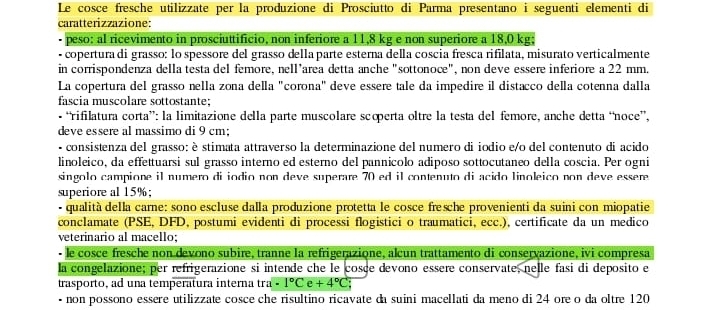 Le cosce fresche utilizzate per la produzione di Prosciutto di Parma presentano i seguenti elementi di
caratterizzazione:
peso: al ricevimento in prosciuttificio, non inferiore a 11,8 kg e non superiore a 18,0 kg;
- copertura di grasso: lo spessore del grasso della parte esterna della coscia fresca rifilata, misurato verticalmente
in corrispondenza della testa del femore, nell’area detta anche "sottonoce", non deve essere inferiore a 22 mm.
La copertura del grasso nella zona della "corona" deve essere tale da impedire il distacco della cotenna dalla
fascia muscolare sottostante;
• “rifilatura corta”: la limitazione della parte muscolare scoperta oltre la testa del femore, anche detta “noce”.
deve essere al massimo di 9 cm;
- consistenza del grasso: è stimata attraverso la determinazione del numero di iodio e/o del contenuto di acido
linoleico, da effettuarsi sul grasso interno ed esterno del pannicolo adiposo sottocutaneo della coscia. Per ogni
singolo campione il numero di iodio non deve superare 70 ed il contenuto di acido linoleico non deve essere 
superiore al 15%;
- qualità della carne: sono escluse dalla produzione protetta le cosce fresche provenienti da suini con miopatie
conclamate (PSE, DFD, postumi evidenti di processi flogistici o traumatici, ecc.), certificate da un medico
veterinario al macello;
le cosce fresche non devono subire, tranne la refrigerazione, alcun trattamento di conservazione, ivi compresa
la congelazione; per refrigerazione si intende che le cosce devono essere conservate, nelle fasi di deposito e
trasporto, ad una temperatura interna tra · 1°C e +4°C
- non possono essere utilizzate cosce che risultino ricavate da suini macellati da meno di 24 ore o da oltre 120