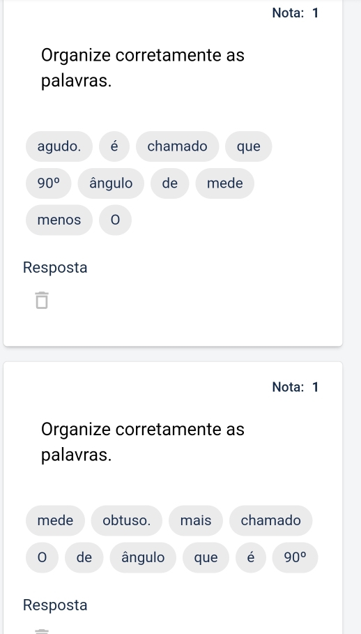 Nota: 1 
Organize corretamente as 
palavras. 
agudo. é chamado que
90° ângulo de mede 
menos 0 
Resposta 
Nota:1 
Organize corretamente as 
palavras. 
mede obtuso. mais chamado 
0 de ângulo que é 90°
Resposta