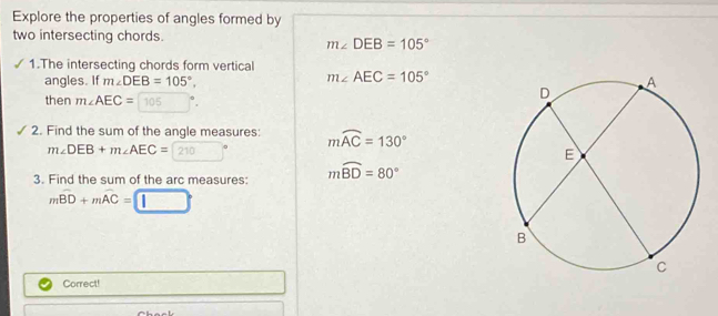 Explore the properties of angles formed by 
two intersecting chords.
m∠ DEB=105°
1.The intersecting chords form vertical 
angles. If m∠ DEB=105°.
m∠ AEC=105°
then m∠ AEC= 105
2. Find the sum of the angle measures: mwidehat AC=130°
m∠ DEB+m∠ AEC= 210
3. Find the sum of the arc measures: mwidehat BD=80°
mwidehat BD+mwidehat AC=□
Correct!