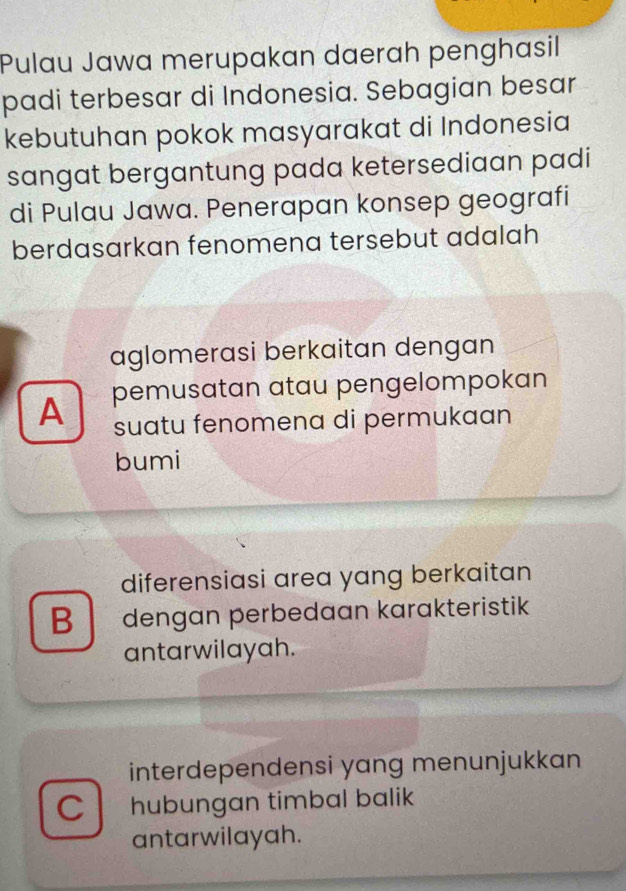 Pulau Jawa merupakan daerah penghasil
padi terbesar di Indonesia. Sebagian besar
kebutuhan pokok masyarakat di Indonesia
sangat bergantung pada ketersediaan padi
di Pulau Jawa. Penerapan konsep geografi
berdasarkan fenomena tersebut adalah
aglomerasi berkaitan dengan
A pemusatan atau pengelompokan
suatu fenomena di permukaan
bumi
diferensiasi area yang berkaitan
B dengan perbedaan karakteristik
antarwilayah.
interdependensi yang menunjukkan
C hubungan timbal balik
antarwilayah.