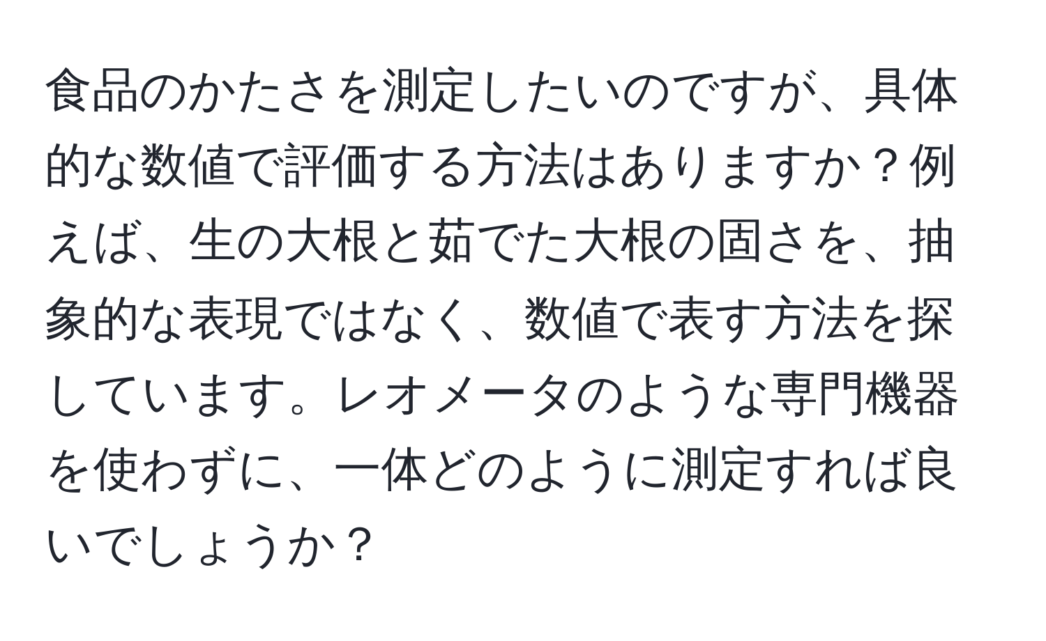 食品のかたさを測定したいのですが、具体的な数値で評価する方法はありますか？例えば、生の大根と茹でた大根の固さを、抽象的な表現ではなく、数値で表す方法を探しています。レオメータのような専門機器を使わずに、一体どのように測定すれば良いでしょうか？