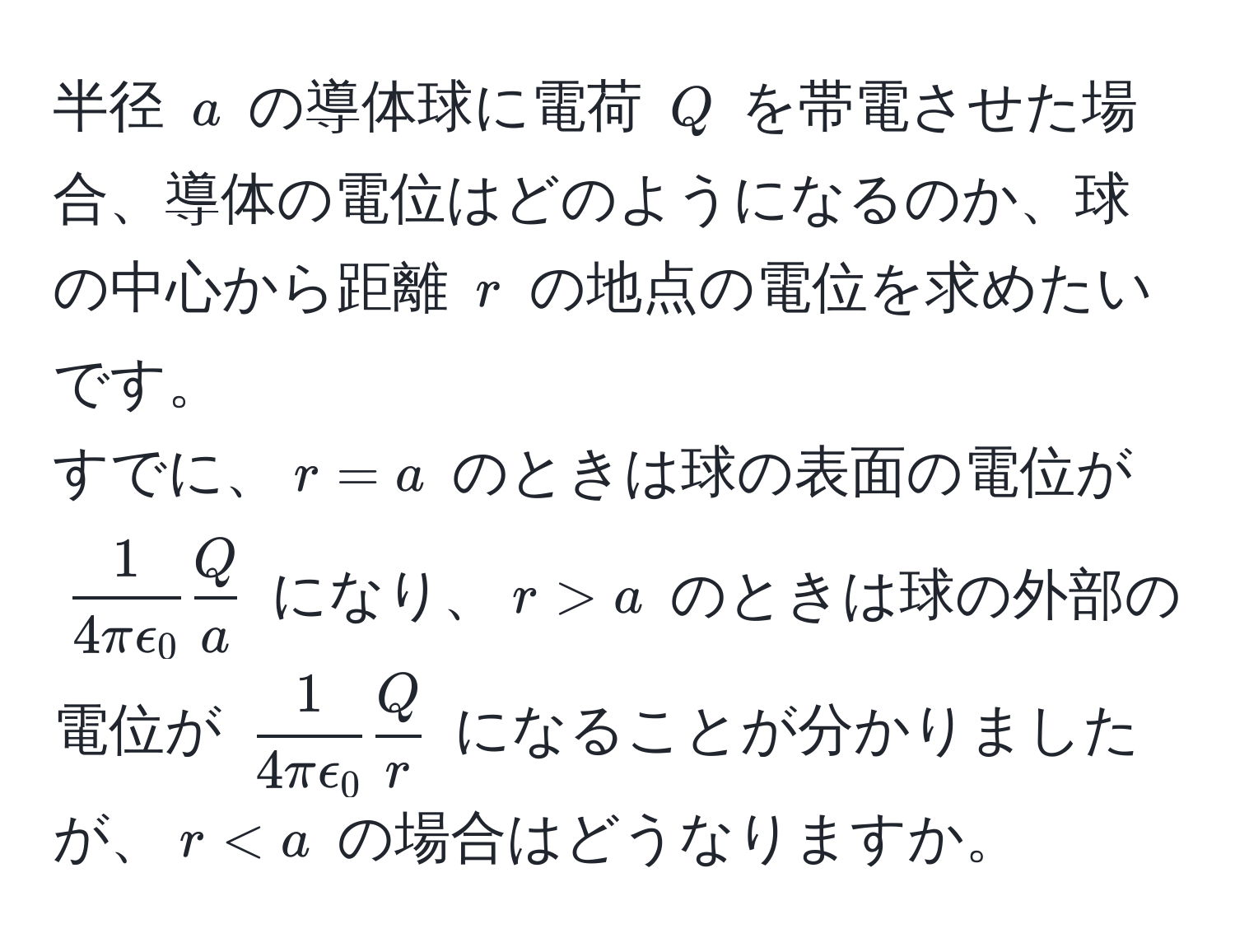 半径 $a$ の導体球に電荷 $Q$ を帯電させた場合、導体の電位はどのようになるのか、球の中心から距離 $r$ の地点の電位を求めたいです。  
すでに、$r = a$ のときは球の表面の電位が $ 1/4πepsilon_0   Q/a $ になり、$r > a$ のときは球の外部の電位が $ 1/4πepsilon_0   Q/r $ になることが分かりましたが、$r < a$ の場合はどうなりますか。