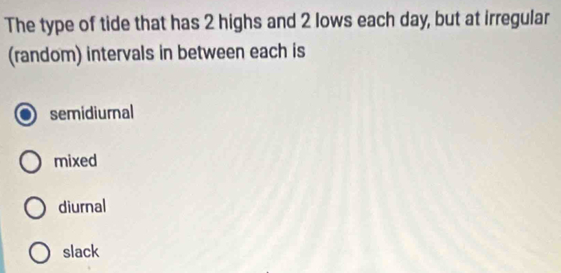 The type of tide that has 2 highs and 2 lows each day, but at irregular
(random) intervals in between each is
semidiurnal
mixed
diurnal
slack