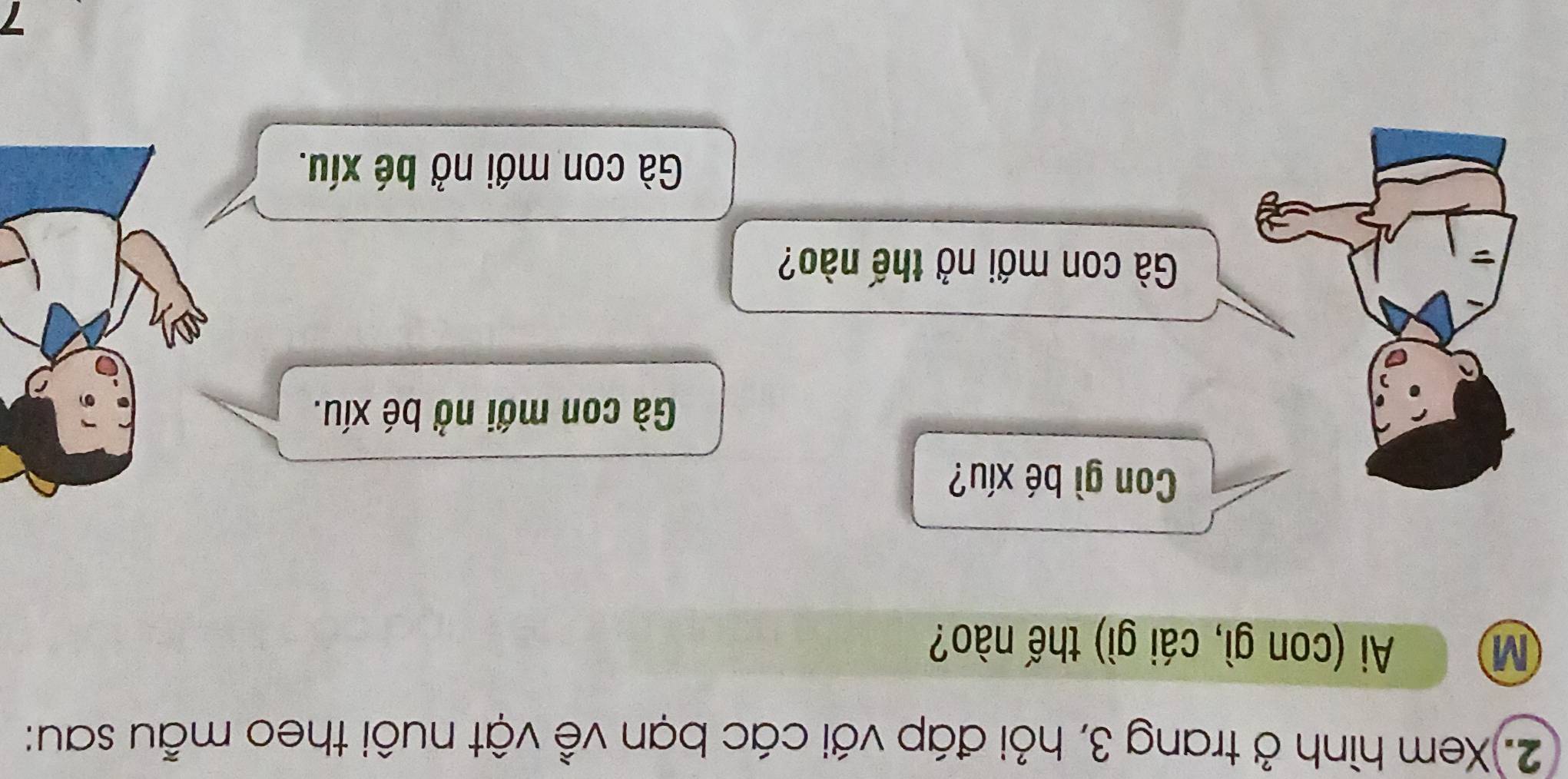 Xem hình ở trang 3, hỏi đáp với các bạn về vật nuôi theo mẫu sau:
M Ai (con gì, cái gì) thế nào?
Con gì bé xíu?
Gà con mới nở bé xíu.
Gà con mới nở thế nào?
Gà con mới nở bé xíu.
7