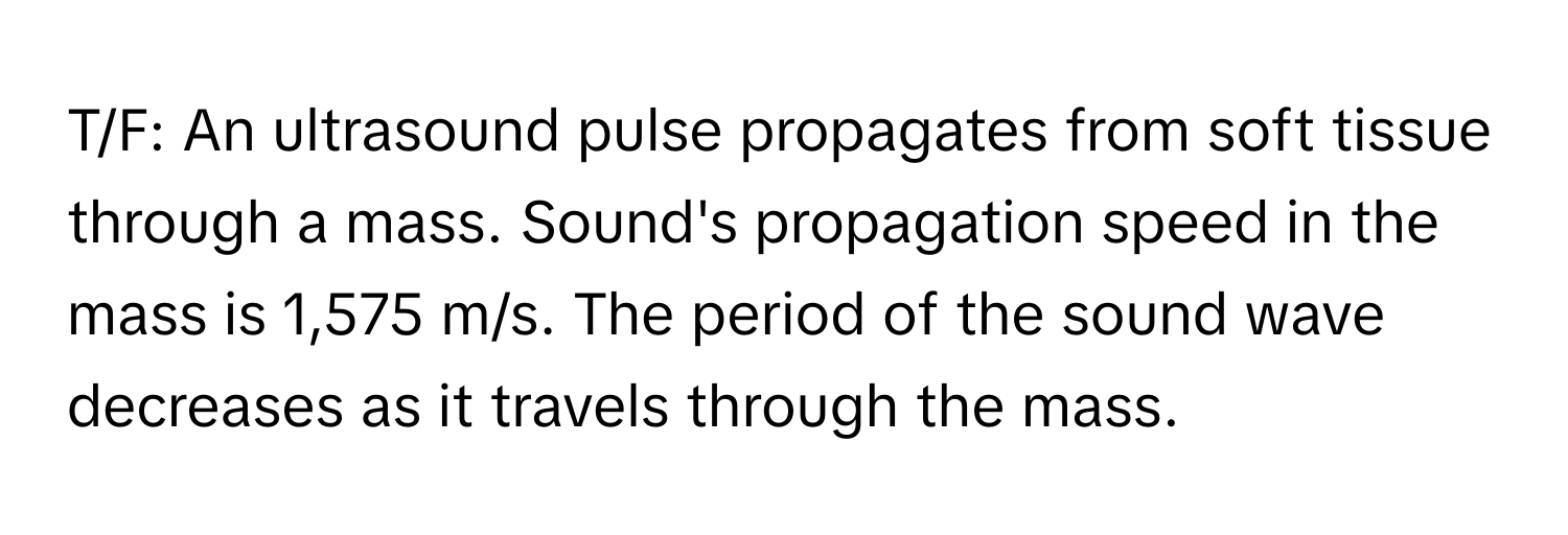 T/F: An ultrasound pulse propagates from soft tissue through a mass. Sound's propagation speed in the mass is 1,575 m/s. The period of the sound wave decreases as it travels through the mass.